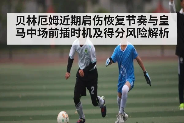 贝林厄姆近期肩伤恢复节奏与皇马中场前插时机及得分风险解析